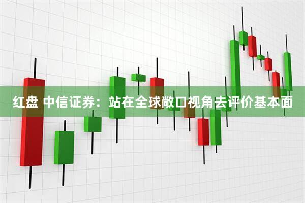 红盘 中信证券：站在全球敞口视角去评价基本面