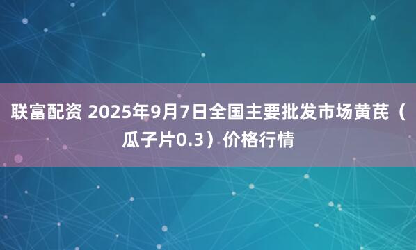 联富配资 2025年9月7日全国主要批发市场黄芪（瓜子片0.3）价格行情