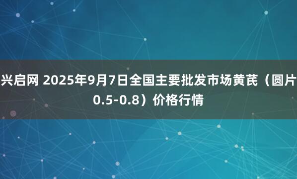 兴启网 2025年9月7日全国主要批发市场黄芪（圆片0.5-0.8）价格行情