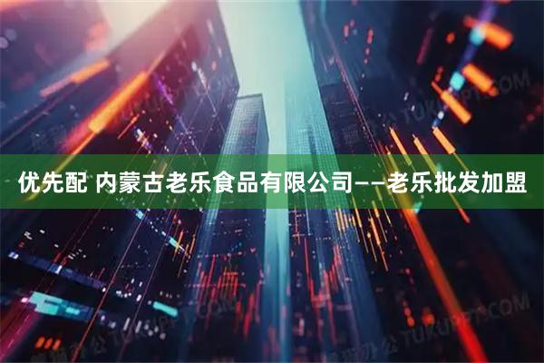 优先配 内蒙古老乐食品有限公司——老乐批发加盟