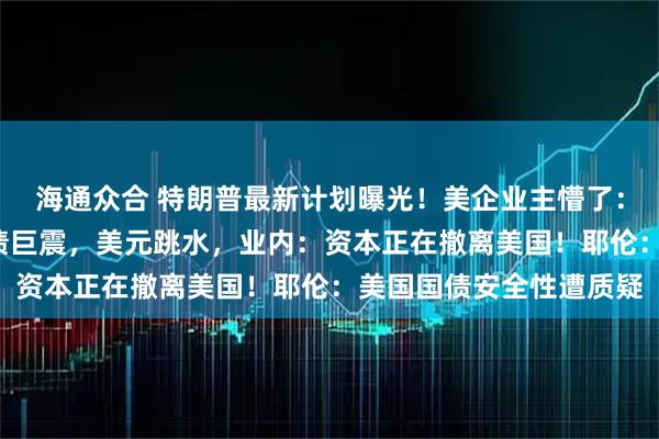 海通众合 特朗普最新计划曝光！美企业主懵了：有人付税暴涨6倍！美债巨震，美元跳水，业内：资本正在撤离美国！耶伦：美国国债安全性遭质疑