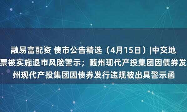 融易富配资 债市公告精选（4月15日）|中交地产巨亏51.79亿，股票被实施退市风险警示；随州现代产投集团因债券发行违规被出具警示函