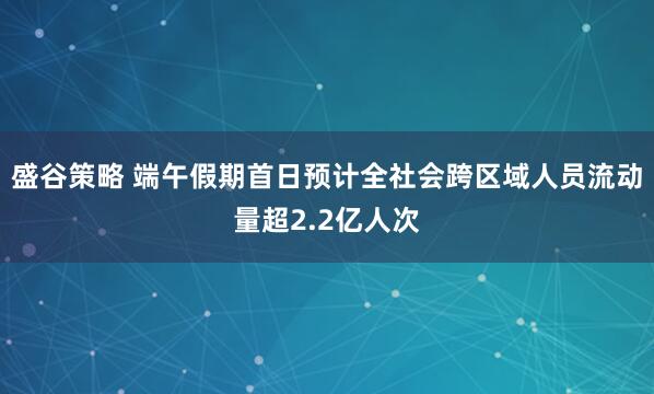 盛谷策略 端午假期首日预计全社会跨区域人员流动量超2.2亿人次