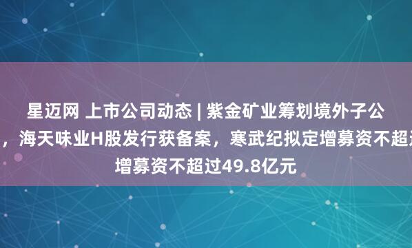 星迈网 上市公司动态 | 紫金矿业筹划境外子公司分拆上市，海天味业H股发行获备案，寒武纪拟定增募资不超过49.8亿元