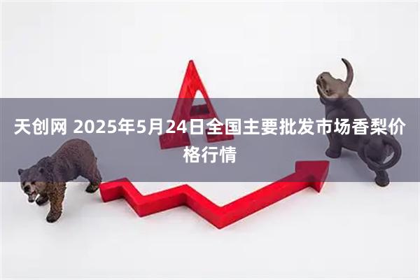 天创网 2025年5月24日全国主要批发市场香梨价格行情