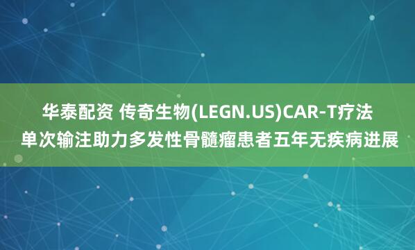 华泰配资 传奇生物(LEGN.US)CAR-T疗法 单次输注助力多发性骨髓瘤患者五年无疾病进展