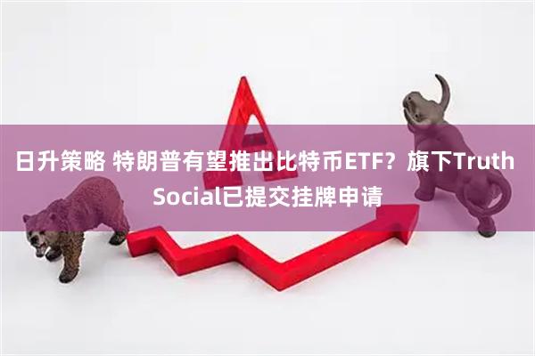 日升策略 特朗普有望推出比特币ETF？旗下Truth Social已提交挂牌申请