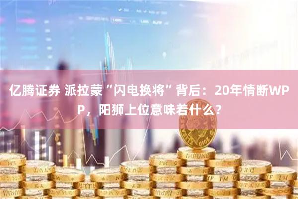 亿腾证券 派拉蒙“闪电换将”背后：20年情断WPP，阳狮上位意味着什么？