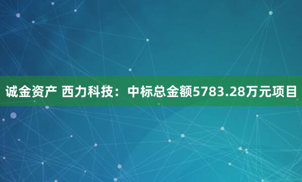 诚金资产 西力科技：中标总金额5783.28万元项目