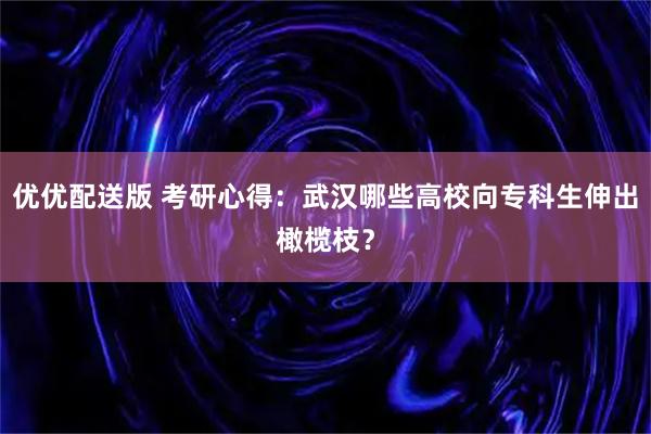 优优配送版 考研心得：武汉哪些高校向专科生伸出橄榄枝？