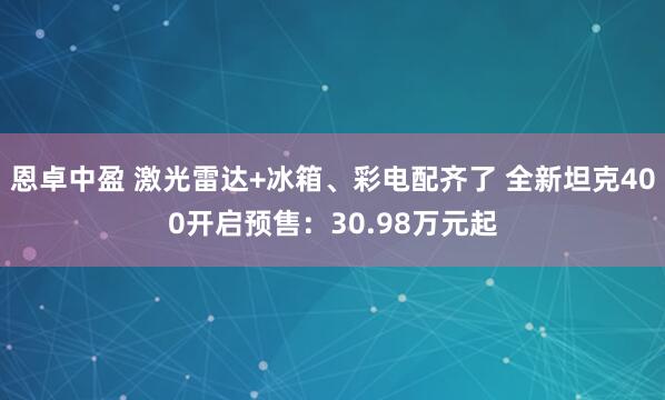 恩卓中盈 激光雷达+冰箱、彩电配齐了 全新坦克400开启预售：30.98万元起