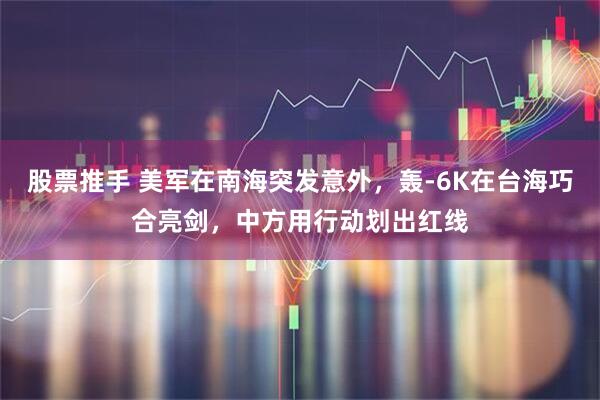 股票推手 美军在南海突发意外，轰-6K在台海巧合亮剑，中方用行动划出红线