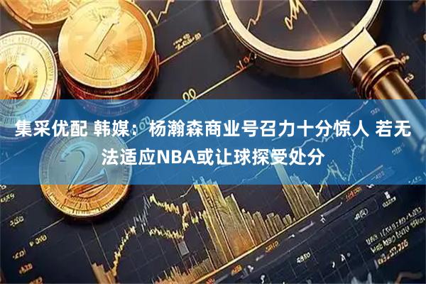 集采优配 韩媒：杨瀚森商业号召力十分惊人 若无法适应NBA或让球探受处分