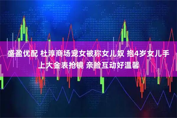 盛盈优配 杜淳商场宠女被称女儿奴 抱4岁女儿手上大金表抢镜 亲脸互动好温馨