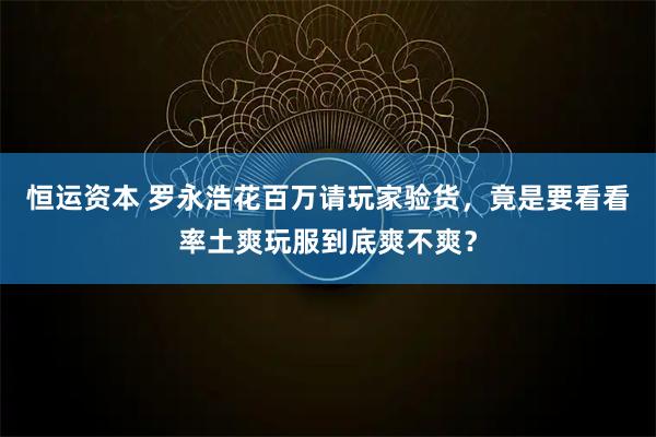 恒运资本 罗永浩花百万请玩家验货，竟是要看看率土爽玩服到底爽不爽？