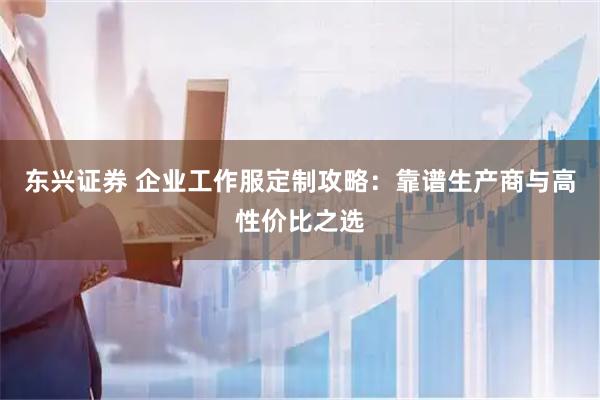 东兴证券 企业工作服定制攻略：靠谱生产商与高性价比之选