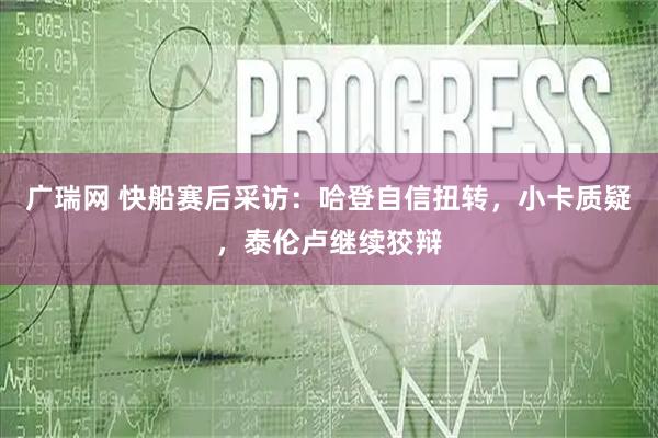 广瑞网 快船赛后采访：哈登自信扭转，小卡质疑，泰伦卢继续狡辩