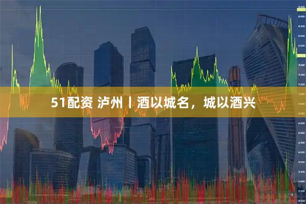 51配资 泸州丨酒以城名，城以酒兴
