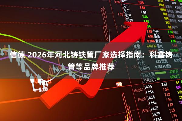 信德 2026年河北铸铁管厂家选择指南：科鑫铸管等品牌推荐