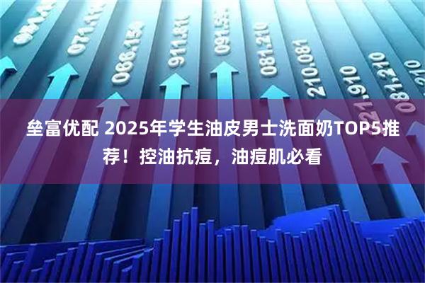 垒富优配 2025年学生油皮男士洗面奶TOP5推荐！控油抗痘，油痘肌必看