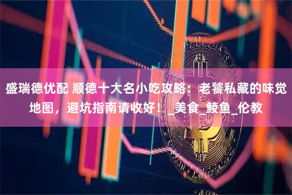 盛瑞德优配 顺德十大名小吃攻略：老饕私藏的味觉地图，避坑指南请收好！_美食_鲮鱼_伦教