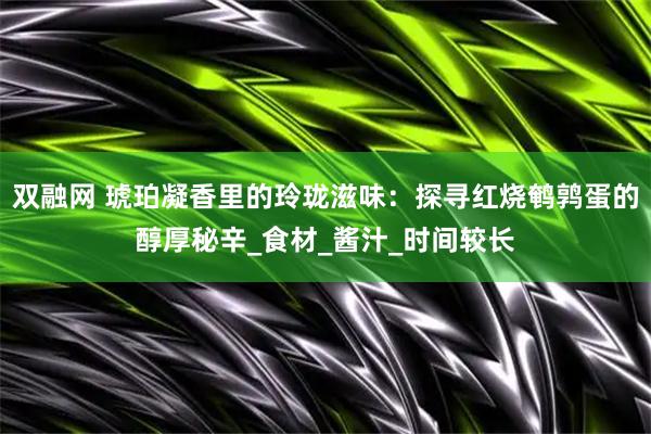 双融网 琥珀凝香里的玲珑滋味：探寻红烧鹌鹑蛋的醇厚秘辛_食材_酱汁_时间较长
