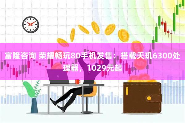 富隆咨询 荣耀畅玩80手机发售：搭载天玑6300处理器，1029元起