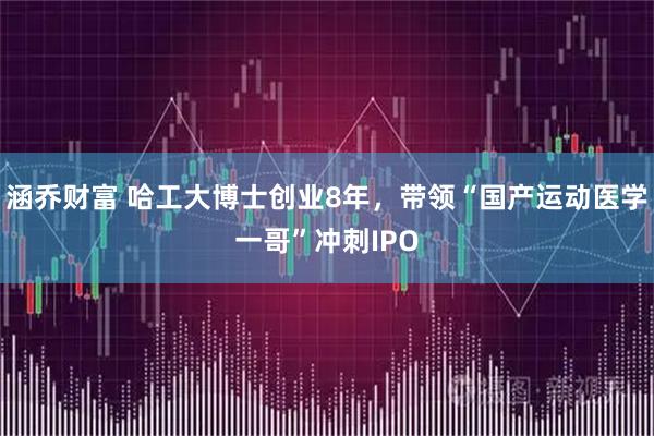 涵乔财富 哈工大博士创业8年，带领“国产运动医学一哥”冲刺IPO
